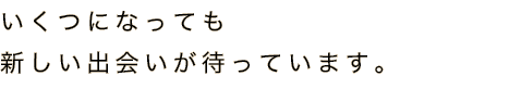 いくつになっても新しい出会いが待っています。